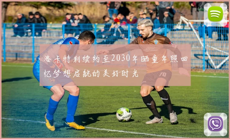 洛卡特利续约至2030年晒童年照回忆梦想启航的美好时光