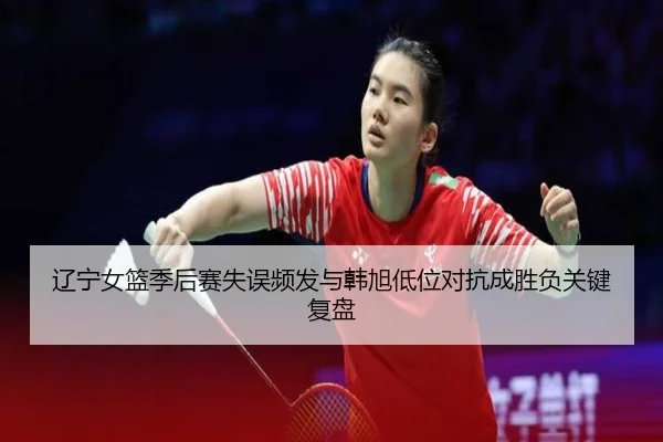 辽宁女篮季后赛失误频发与韩旭低位对抗成胜负关键复盘